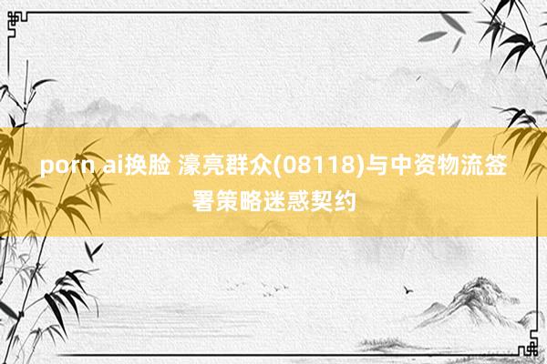 porn ai换脸 濠亮群众(08118)与中资物流签署策略迷惑契约