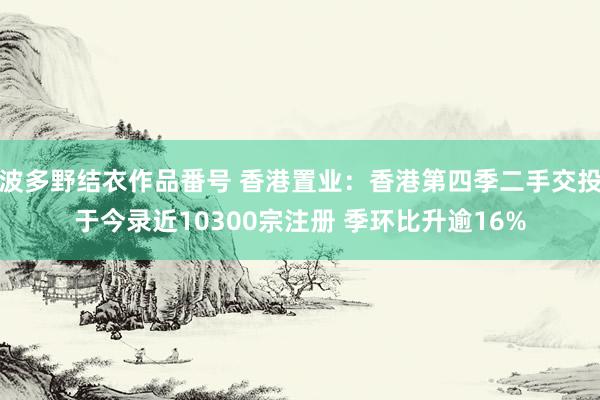 波多野结衣作品番号 香港置业：香港第四季二手交投于今录近10300宗注册 季环比升逾16%