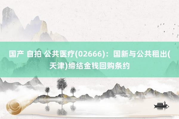 国产 自拍 公共医疗(02666)：国新与公共租出(天津)缔结金钱回购条约
