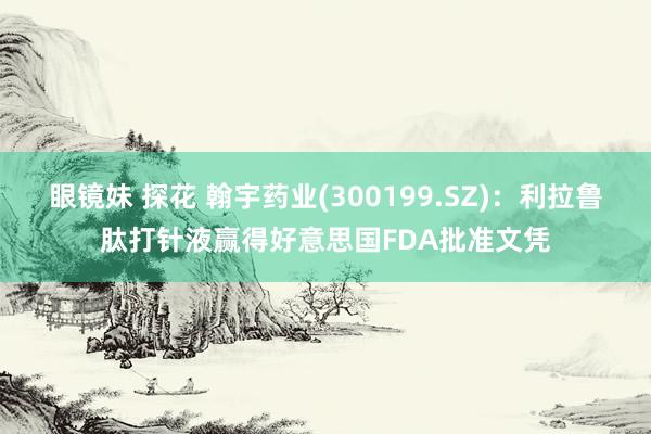 眼镜妹 探花 翰宇药业(300199.SZ)：利拉鲁肽打针液赢得好意思国FDA批准文凭