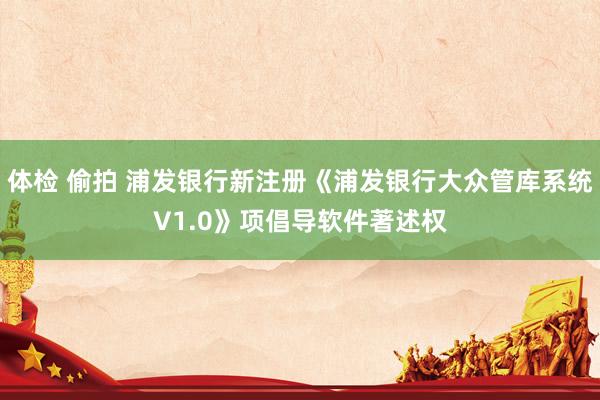 体检 偷拍 浦发银行新注册《浦发银行大众管库系统V1.0》项倡导软件著述权