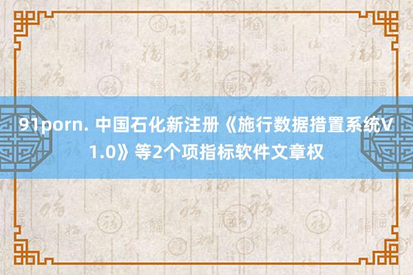 91porn. 中国石化新注册《施行数据措置系统V1.0》等2个项指标软件文章权