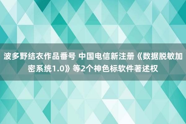 波多野结衣作品番号 中国电信新注册《数据脱敏加密系统1.0》等2个神色标软件著述权