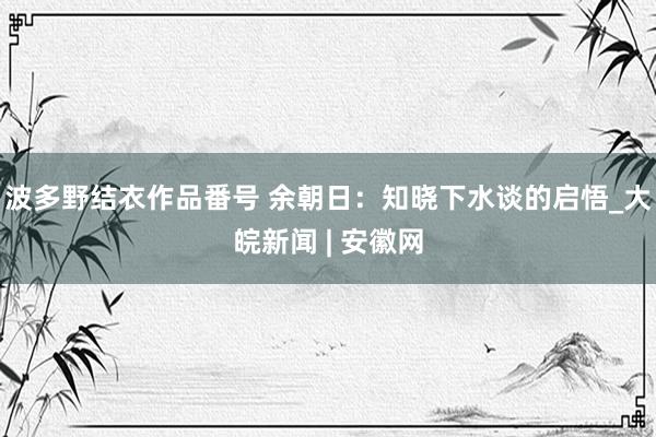 波多野结衣作品番号 余朝日：知晓下水谈的启悟_大皖新闻 | 安徽网