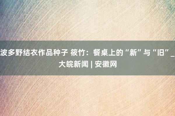 波多野结衣作品种子 筱竹：餐桌上的“新”与“旧”_大皖新闻 | 安徽网