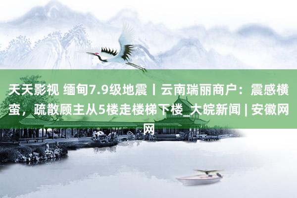 天天影视 缅甸7.9级地震丨云南瑞丽商户：震感横蛮，疏散顾主从5楼走楼梯下楼_大皖新闻 | 安徽网