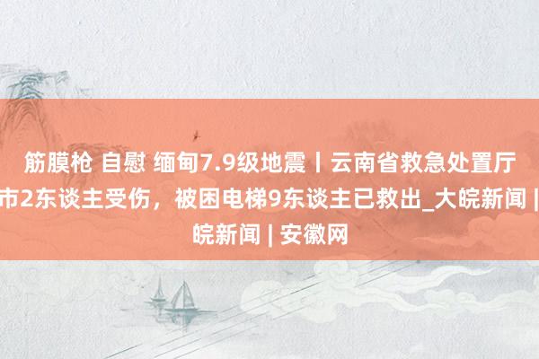 筋膜枪 自慰 缅甸7.9级地震丨云南省救急处置厅：瑞丽市2东谈主受伤，被困电梯9东谈主已救出_大皖新闻 | 安徽网