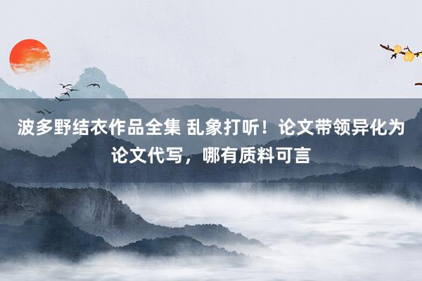 波多野结衣作品全集 乱象打听！论文带领异化为论文代写，哪有质料可言