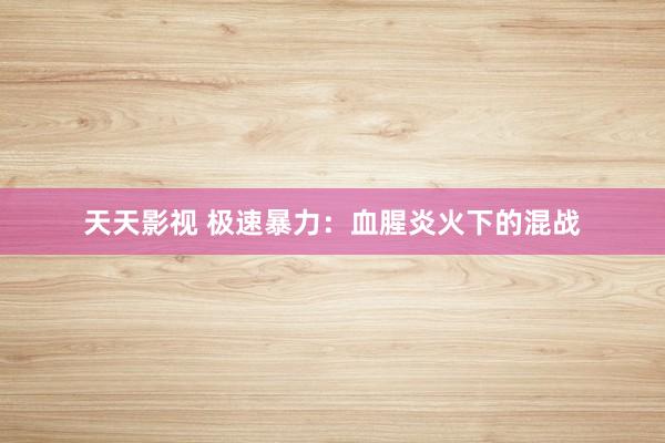天天影视 极速暴力：血腥炎火下的混战