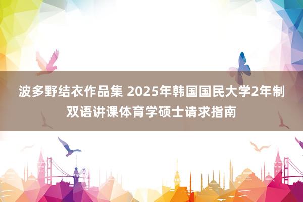 波多野结衣作品集 2025年韩国国民大学2年制双语讲课体育学硕士请求指南