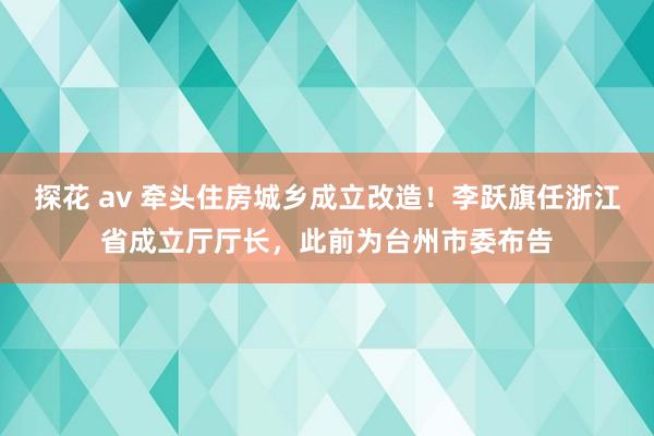 探花 av 牵头住房城乡成立改造！李跃旗任浙江省成立厅厅长，此前为台州市委布告