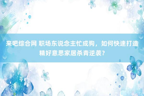 来吧综合网 职场东说念主忙成狗，如何快速打造精好意思家居杀青逆袭？
