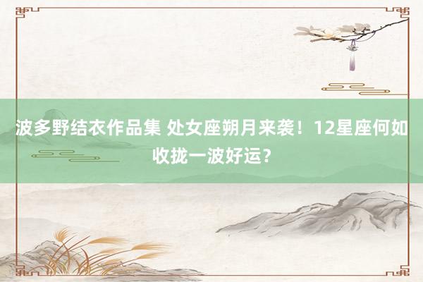 波多野结衣作品集 处女座朔月来袭！12星座何如收拢一波好运？