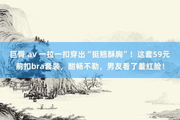 巨臀 av 一拉一扣穿出“挺翘酥胸”！这套59元前扣bra套装，酣畅不勒，男友看了羞红脸！