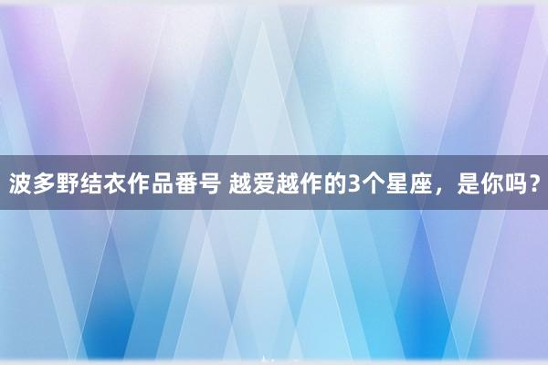 波多野结衣作品番号 越爱越作的3个星座，是你吗？
