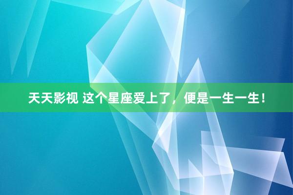 天天影视 这个星座爱上了，便是一生一生！