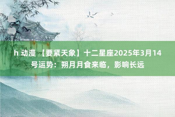 h 动漫 【要紧天象】十二星座2025年3月14号运势：朔月月食来临，影响长远