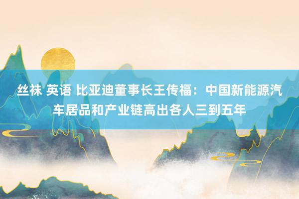 丝袜 英语 比亚迪董事长王传福：中国新能源汽车居品和产业链高出各人三到五年