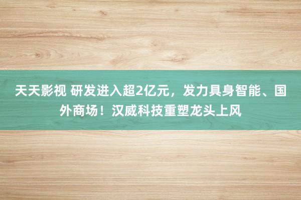 天天影视 研发进入超2亿元，发力具身智能、国外商场！汉威科技重塑龙头上风