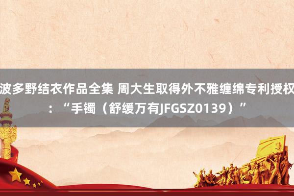 波多野结衣作品全集 周大生取得外不雅缠绵专利授权：“手镯（舒缓万有JFGSZ0139）”