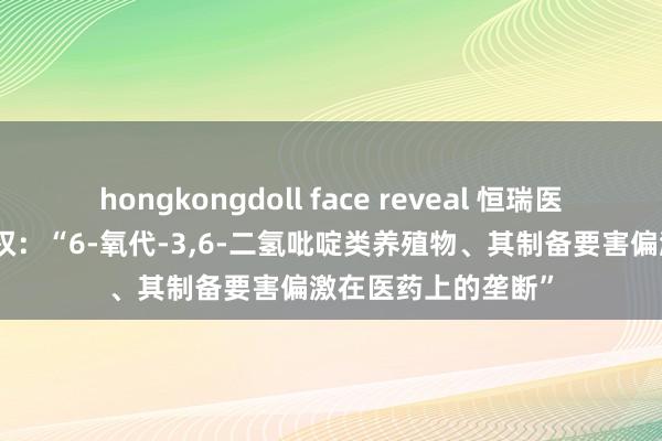 hongkongdoll face reveal 恒瑞医药取得发明专利授权：“6-氧代-3，6-二氢吡啶类养殖物、其制备要害偏激在医药上的垄断”