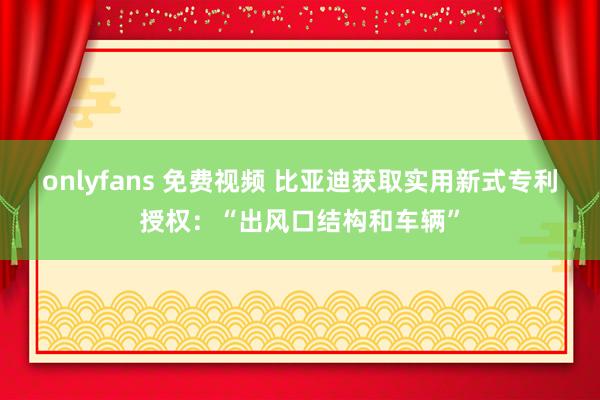 onlyfans 免费视频 比亚迪获取实用新式专利授权：“出风口结构和车辆”