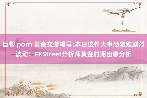 巨臀 porn 黄金交游辅导:本日这件大事恐激勉剧烈波动！FXStreet分析师黄金时期出息分析