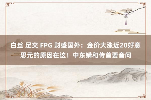 白丝 足交 FPG 财盛国外：金价大涨近20好意思元的原因在这！中东媾和传首要音问