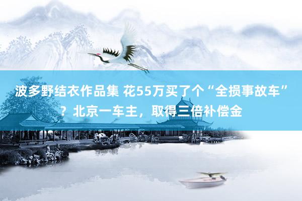 波多野结衣作品集 花55万买了个“全损事故车”？北京一车主，取得三倍补偿金