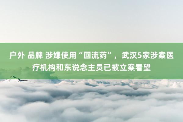 户外 品牌 涉嫌使用“回流药”，武汉5家涉案医疗机构和东说念主员已被立案看望