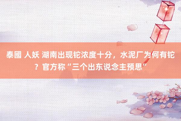 泰國 人妖 湖南出现铊浓度十分，水泥厂为何有铊？官方称“三个出东说念主预思”