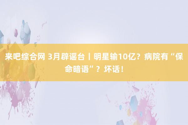 来吧综合网 3月辟谣台丨明星输10亿？病院有“保命暗语”？坏话！