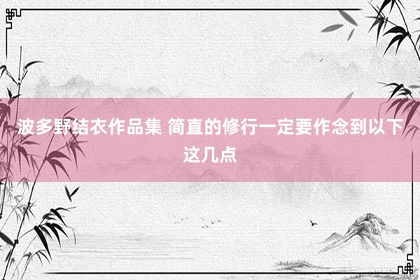波多野结衣作品集 简直的修行一定要作念到以下这几点