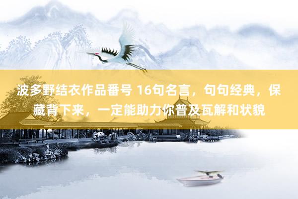 波多野结衣作品番号 16句名言，句句经典，保藏背下来，一定能助力你普及瓦解和状貌