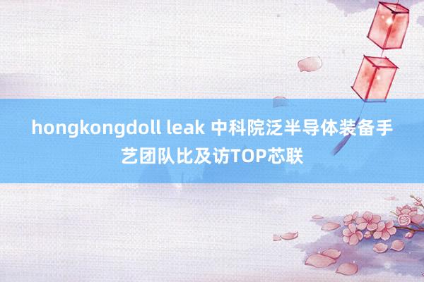 hongkongdoll leak 中科院泛半导体装备手艺团队比及访TOP芯联