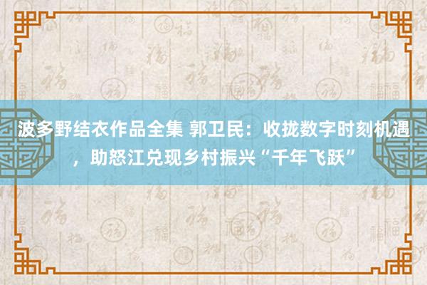 波多野结衣作品全集 郭卫民：收拢数字时刻机遇，助怒江兑现乡村振兴“千年飞跃”