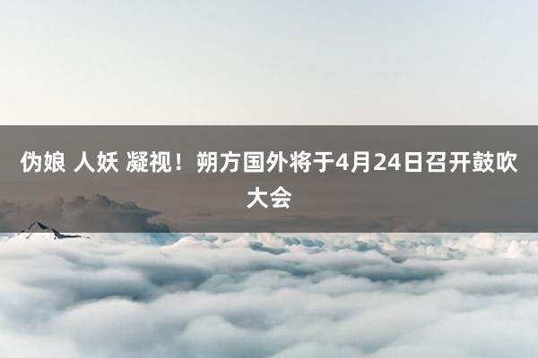 伪娘 人妖 凝视！朔方国外将于4月24日召开鼓吹大会