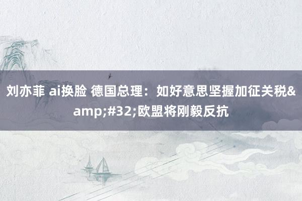 刘亦菲 ai换脸 德国总理：如好意思坚握加征关税&#32;欧盟将刚毅反抗