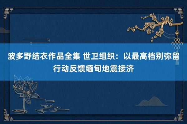 波多野结衣作品全集 世卫组织：以最高档别弥留行动反馈缅甸地震接济