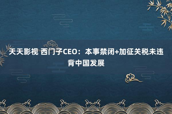 天天影视 西门子CEO：本事禁闭+加征关税未违背中国发展
