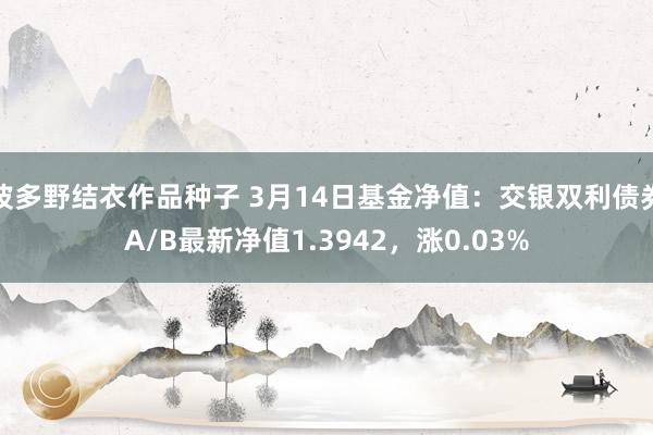 波多野结衣作品种子 3月14日基金净值：交银双利债券A/B最新净值1.3942，涨0.03%