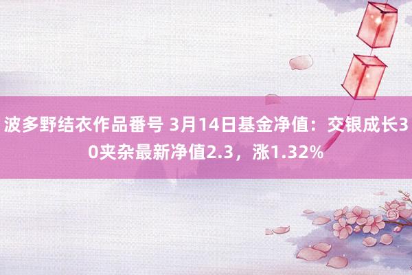 波多野结衣作品番号 3月14日基金净值：交银成长30夹杂最新净值2.3，涨1.32%