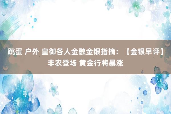 跳蛋 户外 皇御各人金融金银指摘：【金银早评】非农登场 黄金行将暴涨