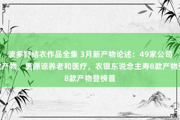 波多野结衣作品全集 3月新产物论述：49家公司118款产物，更原谅养老和医疗，农银东说念主寿8款产物登榜首