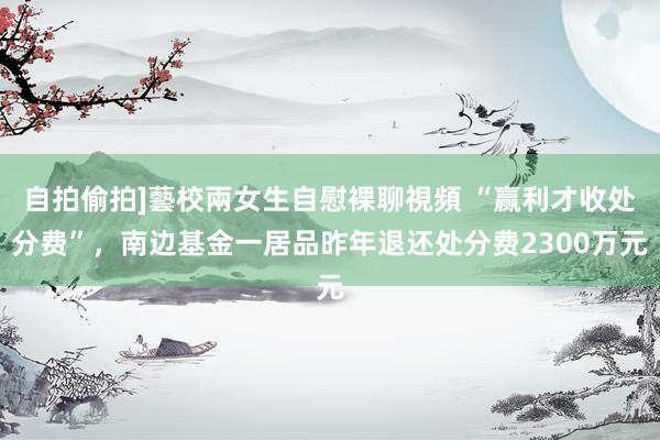 自拍偷拍]藝校兩女生自慰裸聊視頻 “赢利才收处分费”，南边基金一居品昨年退还处分费2300万元