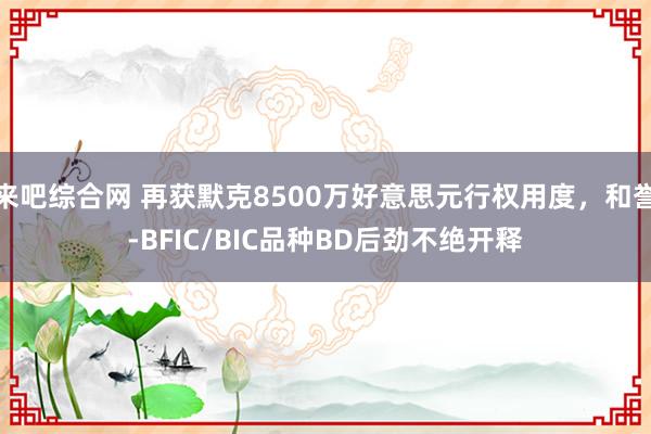来吧综合网 再获默克8500万好意思元行权用度，和誉-BFIC/BIC品种BD后劲不绝开释