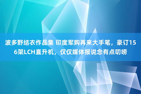 波多野结衣作品集 印度军购再来大手笔，豪订156架LCH直升机，仅仅媒体报说念有点叨唠