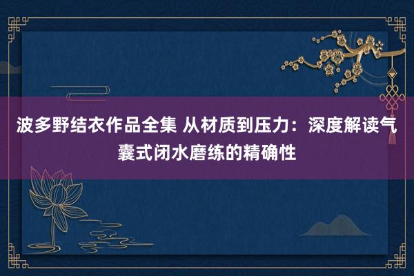波多野结衣作品全集 从材质到压力：深度解读气囊式闭水磨练的精确性