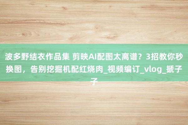 波多野结衣作品集 剪映AI配图太离谱？3招教你秒换图，告别挖掘机配红烧肉_视频编订_vlog_搋子