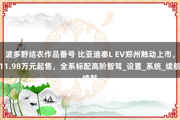 波多野结衣作品番号 比亚迪秦L EV郑州触动上市，11.98万元起售，全系标配高阶智驾_设置_系统_续航
